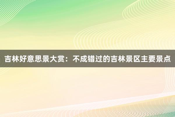 吉林好意思景大赏：不成错过的吉林景区主要景点