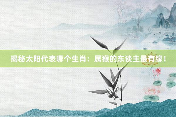 揭秘太阳代表哪个生肖：属猴的东谈主最有缘！