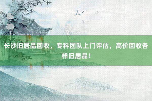 长沙旧居品回收，专科团队上门评估，高价回收各样旧居品！